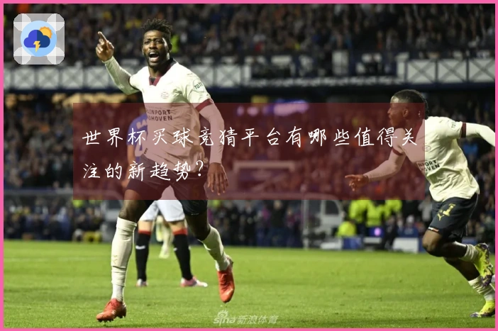 世界杯买球竞猜平台有哪些值得关注的新趋势？