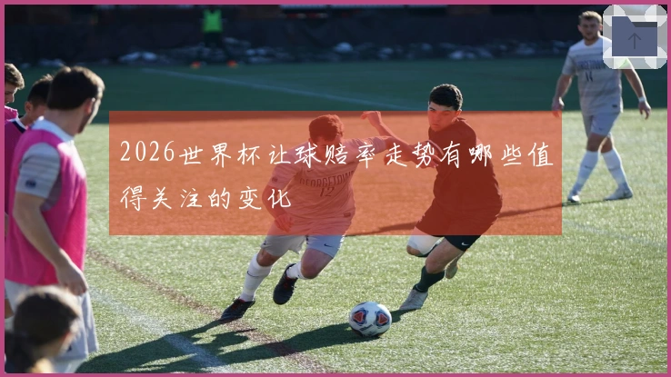 2026世界杯让球赔率走势有哪些值得关注的变化